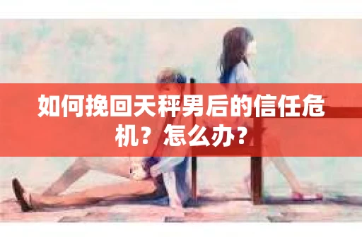 如何挽回天秤男后的信任危机？怎么办？