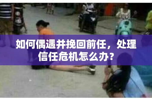 如何偶遇并挽回前任，处理信任危机怎么办？
