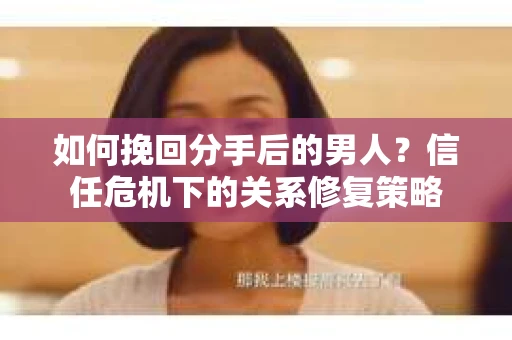 如何挽回分手后的男人？信任危机下的关系修复策略