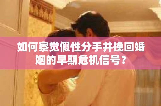 如何察觉假性分手并挽回婚姻的早期危机信号？