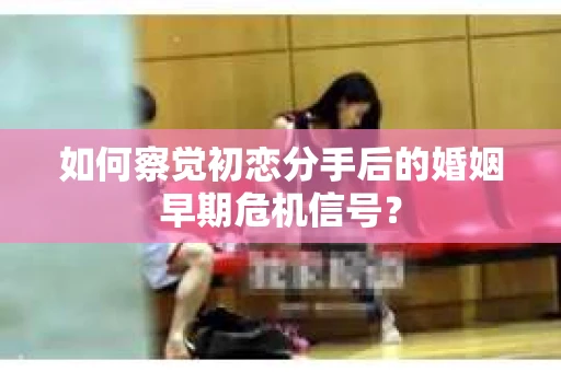 如何察觉初恋分手后的婚姻早期危机信号？