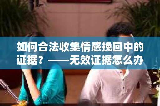 如何合法收集情感挽回中的证据？——无效证据怎么办？