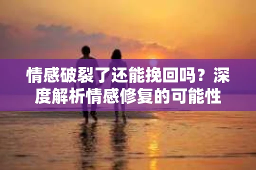 情感破裂了还能挽回吗？深度解析情感修复的可能性
