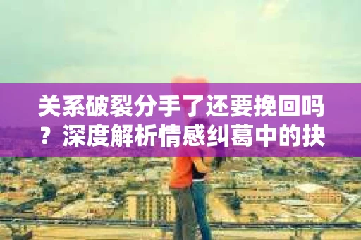 关系破裂分手了还要挽回吗？深度解析情感纠葛中的抉择