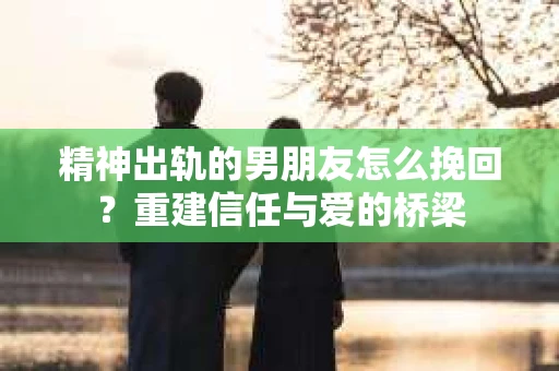 精神出轨的男朋友怎么挽回？重建信任与爱的桥梁