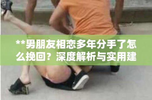 **男朋友相恋多年分手了怎么挽回？深度解析与实用建议**