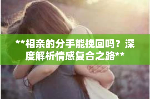 **相亲的分手能挽回吗？深度解析情感复合之路**