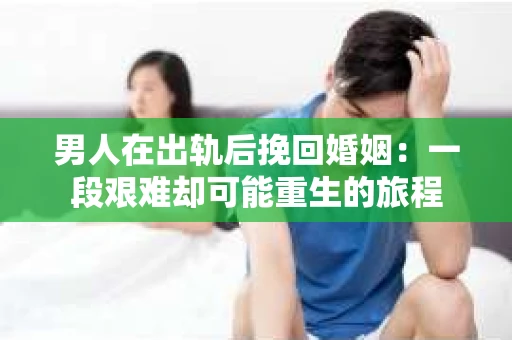 男人在出轨后挽回婚姻：一段艰难却可能重生的旅程