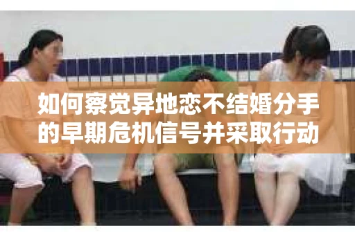 如何察觉异地恋不结婚分手的早期危机信号并采取行动？