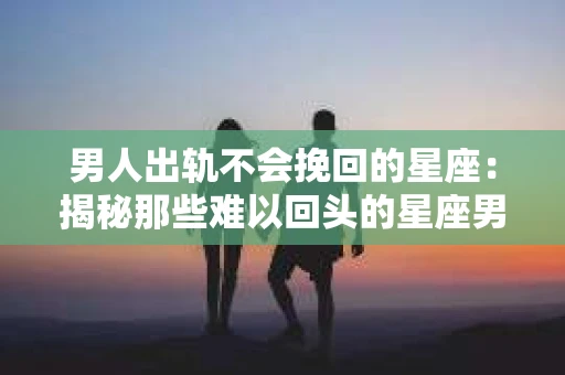 男人出轨不会挽回的星座：揭秘那些难以回头的星座男