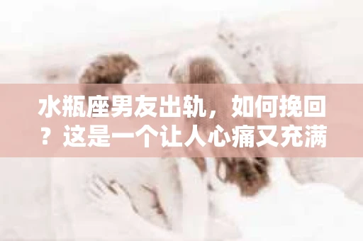 水瓶座男友出轨，如何挽回？这是一个让人心痛又充满挑战的问题。在爱情的世界里，我们总是希望找到那个对的人，但现实往往不尽如人意。今天，就让我们一起来探讨一下，当水瓶座男友出轨时，我们该如何挽回这段感情。
