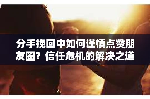 分手挽回中如何谨慎点赞朋友圈？信任危机的解决之道