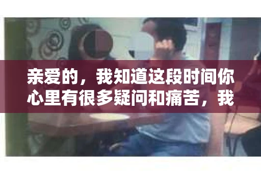 亲爱的，我知道这段时间你心里有很多疑问和痛苦，我也一样。我们在一起的时光，有欢笑也有泪水，那些美好的回忆，我永远都不会忘记。今天，我想通过这条短信，向你表达我的一些想法。
