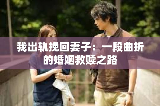 我出轨挽回妻子：一段曲折的婚姻救赎之路