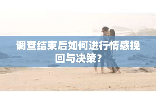调查结束后如何进行情感挽回与决策？