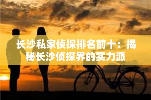 长沙私家侦探排名前十：揭秘长沙侦探界的实力派