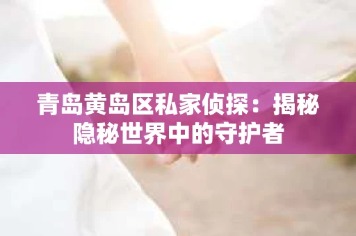 青岛黄岛区私家侦探：揭秘隐秘世界中的守护者