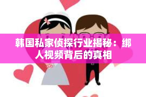 韩国私家侦探行业揭秘:绑人视频背后的真相 韩国私家侦探行业揭秘:绑人视频背后的真相