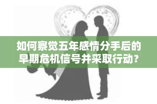 如何察觉五年感情分手后的早期危机信号并采取行动？