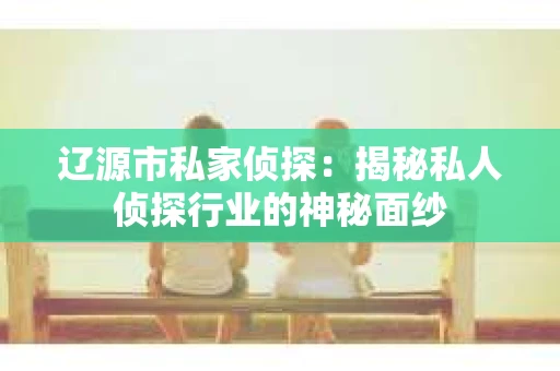 辽源市私家侦探：揭秘私人侦探行业的神秘面纱