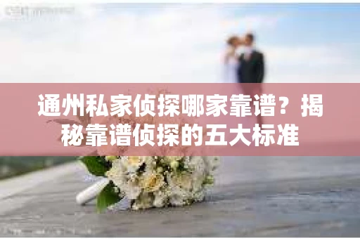 通州私家侦探哪家靠谱？揭秘靠谱侦探的五大标准