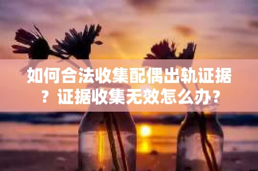 如何合法收集配偶出轨证据？证据收集无效怎么办？