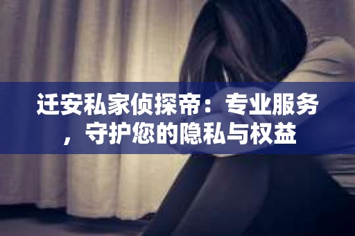 迁安私家侦探帝：专业服务，守护您的隐私与权益