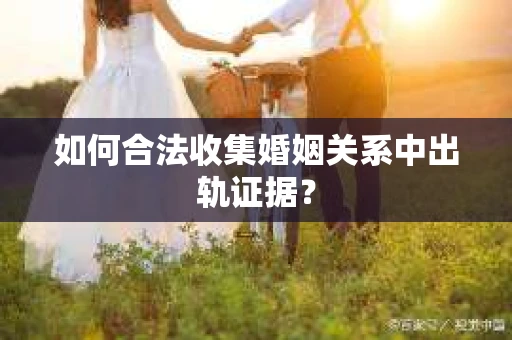 如何合法收集婚姻关系中出轨证据？