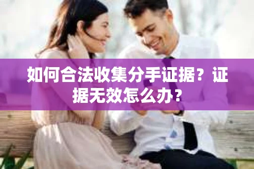 如何合法收集分手证据?证据无效怎么办? 如何合法收集分手证据?证据无效怎么办?