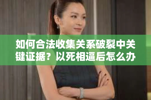 如何合法收集关系破裂中关键证据？以死相逼后怎么办？