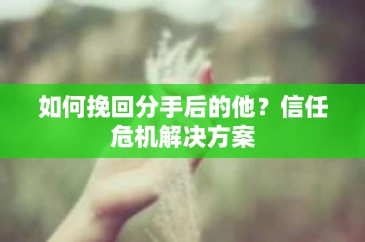 如何挽回分手后的他？信任危机解决方案