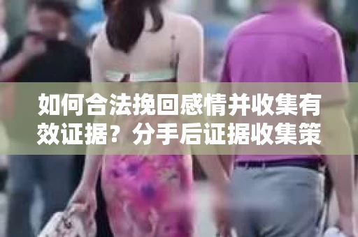 如何合法挽回感情并收集有效证据？分手后证据收集策略