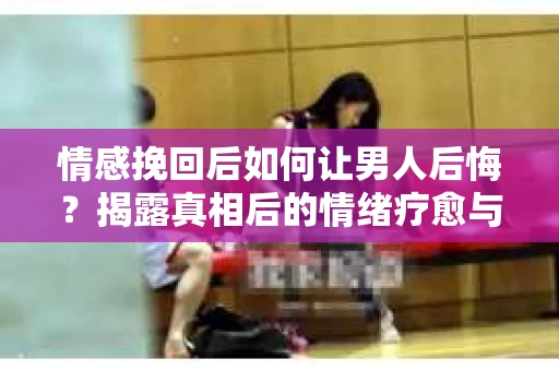 情感挽回后如何让男人后悔？揭露真相后的情绪疗愈与人生决策