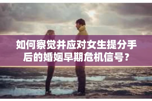 如何察觉并应对女生提分手后的婚姻早期危机信号？