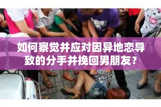如何察觉并应对因异地恋导致的分手并挽回男朋友？