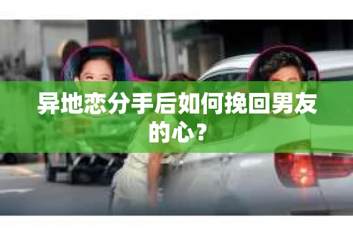 异地恋分手后如何挽回男友的心？