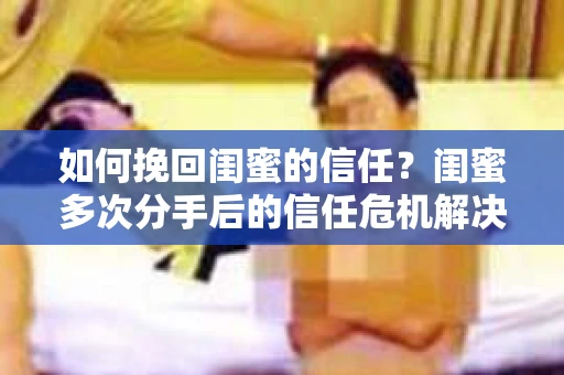 如何挽回闺蜜的信任？闺蜜多次分手后的信任危机解决方案