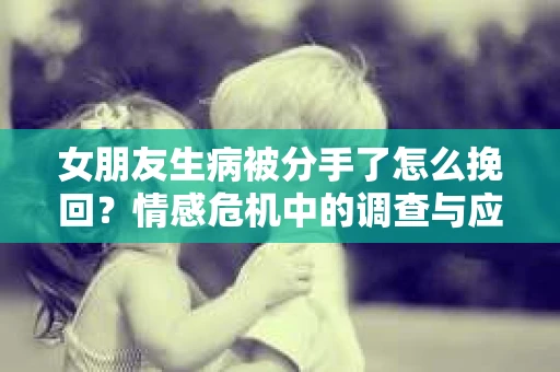 女朋友生病被分手了怎么挽回？情感危机中的调查与应对策略