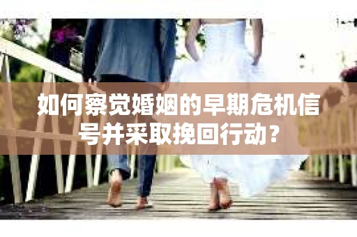 如何察觉婚姻的早期危机信号并采取挽回行动？