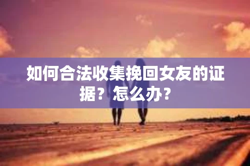 如何合法收集挽回女友的证据？怎么办？