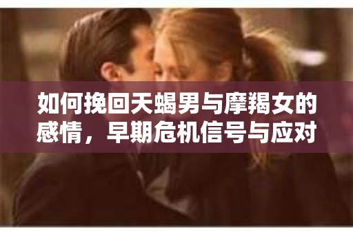 如何挽回天蝎男与摩羯女的感情,早期危机信号与应对策略 如何挽回天蝎男与摩羯女的感情,早期危机信号与应对策略