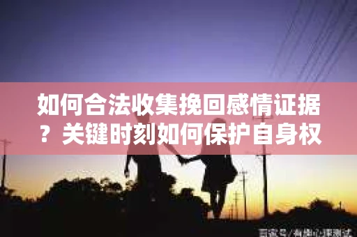 如何合法收集挽回感情证据？关键时刻如何保护自身权益？