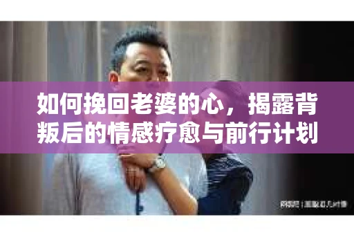 如何挽回老婆的心,揭露背叛后的情感疗愈与前行计划 如何挽回老婆的心,揭露背叛后的情感疗愈与前行计划
