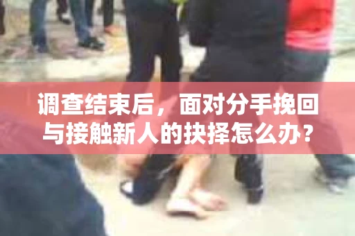 调查结束后，面对分手挽回与接触新人的抉择怎么办？