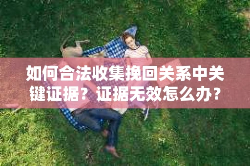 如何合法收集挽回关系中关键证据？证据无效怎么办？