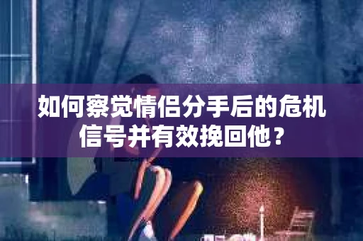 如何察觉情侣分手后的危机信号并有效挽回他？
