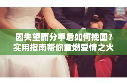 因失望而分手后如何挽回？实用指南帮你重燃爱情之火