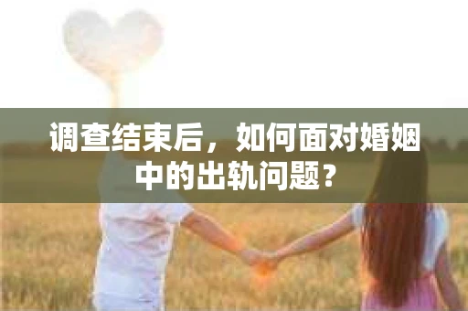 调查结束后，如何面对婚姻中的出轨问题？