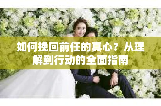 如何挽回前任的真心?从理解到行动的全面指南 如何挽回前任的真心?从理解到行动的全面指南