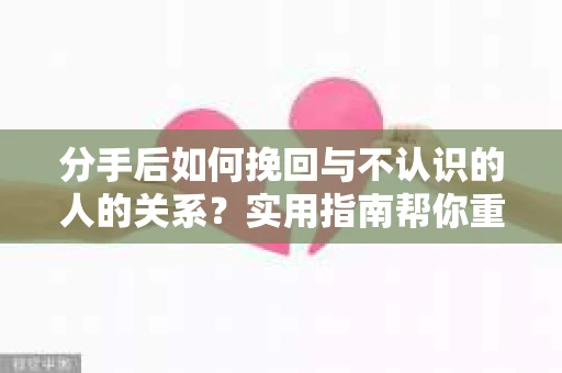 分手后如何挽回与不认识的人的关系？实用指南帮你重拾失去的联结